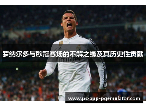 罗纳尔多与欧冠赛场的不解之缘及其历史性贡献 罗纳尔多与欧冠赛场的不解之缘及其历史性贡献