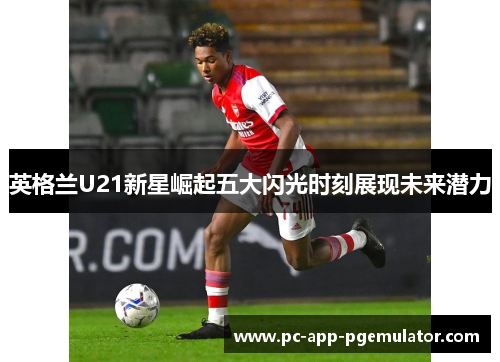 英格兰U21新星崛起五大闪光时刻展现未来潜力
