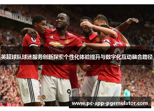 英超球队球迷服务创新探索个性化体验提升与数字化互动融合路径
