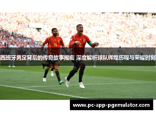 西班牙男足背后的传奇故事揭密 深度解析球队辉煌历程与荣耀时刻