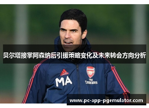 贝尔塔接掌阿森纳后引援策略变化及未来转会方向分析 贝尔塔接掌阿森纳后引援策略变化及未来转会方向分析