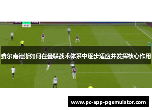 费尔南德斯如何在曼联战术体系中逐步适应并发挥核心作用 费尔南德斯如何在曼联战术体系中逐步适应并发挥核心作用