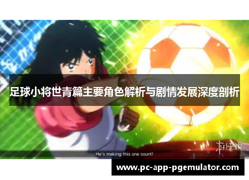 足球小将世青篇主要角色解析与剧情发展深度剖析 足球小将世青篇主要角色解析与剧情发展深度剖析