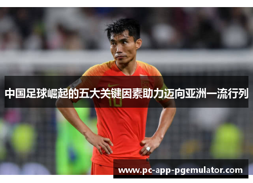 中国足球崛起的五大关键因素助力迈向亚洲一流行列 中国足球崛起的五大关键因素助力迈向亚洲一流行列