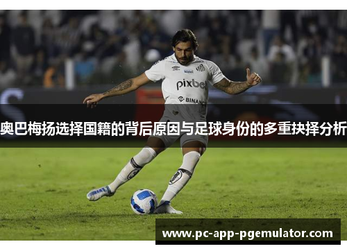 奥巴梅扬选择国籍的背后原因与足球身份的多重抉择分析 奥巴梅扬选择国籍的背后原因与足球身份的多重抉择分析
