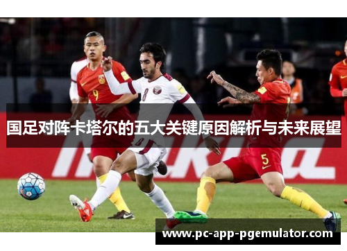 国足对阵卡塔尔的五大关键原因解析与未来展望 国足对阵卡塔尔的五大关键原因解析与未来展望