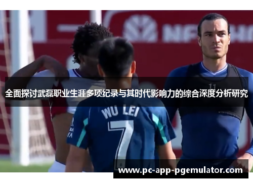 全面探讨武磊职业生涯多项纪录与其时代影响力的综合深度分析研究