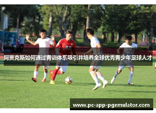 阿贾克斯如何通过青训体系吸引并培养全球优秀青少年足球人才 阿贾克斯如何通过青训体系吸引并培养全球优秀青少年足球人才