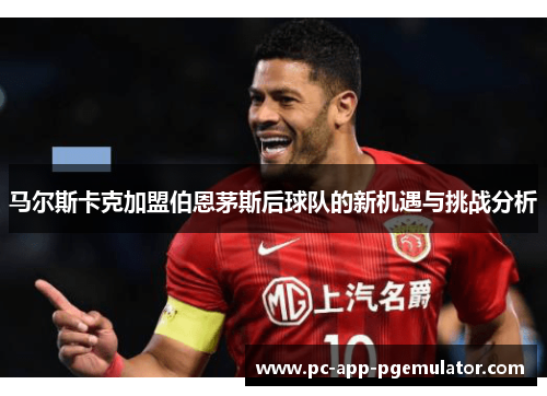 马尔斯卡克加盟伯恩茅斯后球队的新机遇与挑战分析 马尔斯卡克加盟伯恩茅斯后球队的新机遇与挑战分析