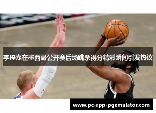 李梓嘉在墨西哥公开赛后场跳杀得分精彩瞬间引发热议 李梓嘉在墨西哥公开赛后场跳杀得分精彩瞬间引发热议