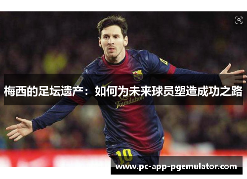 梅西的足坛遗产：如何为未来球员塑造成功之路