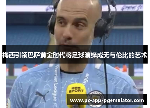 梅西引领巴萨黄金时代将足球演绎成无与伦比的艺术