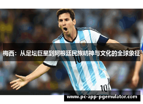梅西：从足坛巨星到阿根廷民族精神与文化的全球象征