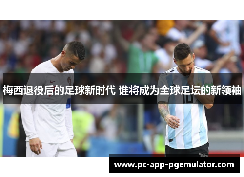 梅西退役后的足球新时代 谁将成为全球足坛的新领袖