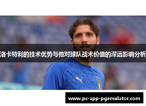 洛卡特利的技术优势与他对球队战术价值的深远影响分析