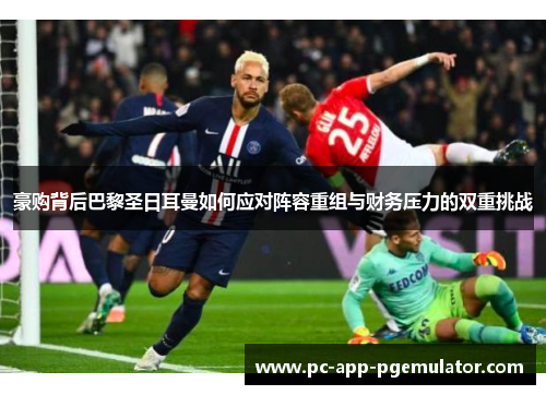 豪购背后巴黎圣日耳曼如何应对阵容重组与财务压力的双重挑战