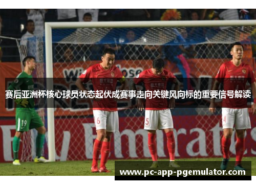 赛后亚洲杯核心球员状态起伏成赛事走向关键风向标的重要信号解读