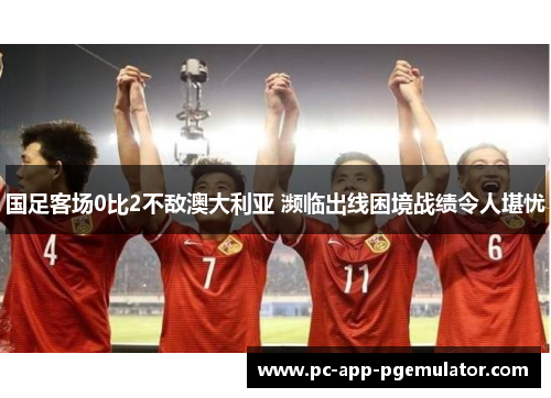 国足客场0比2不敌澳大利亚 濒临出线困境战绩令人堪忧 国足客场0比2不敌澳大利亚 濒临出线困境战绩令人堪忧