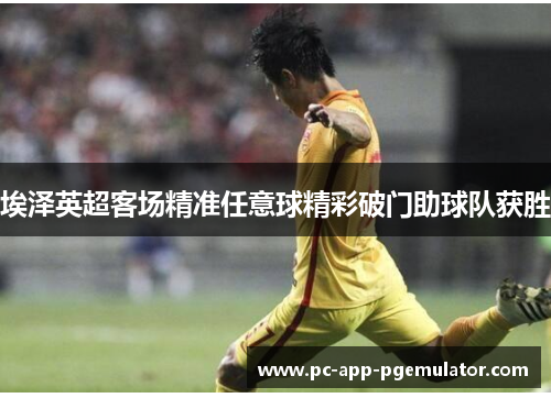 埃泽英超客场精准任意球精彩破门助球队获胜 埃泽英超客场精准任意球精彩破门助球队获胜