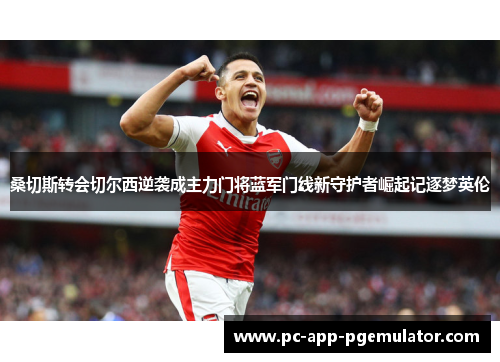 桑切斯转会切尔西逆袭成主力门将蓝军门线新守护者崛起记逐梦英伦