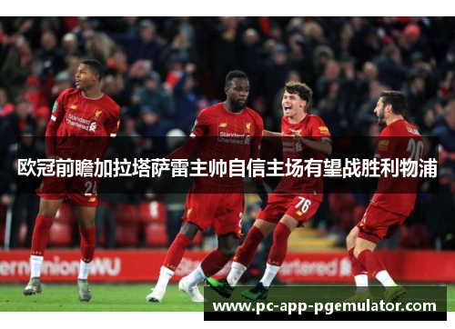 欧冠前瞻加拉塔萨雷主帅自信主场有望战胜利物浦 欧冠前瞻加拉塔萨雷主帅自信主场有望战胜利物浦