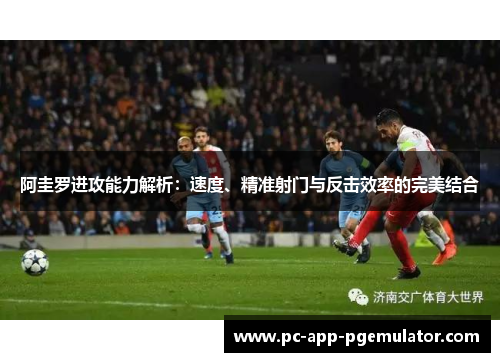阿圭罗进攻能力解析：速度、精准射门与反击效率的完美结合