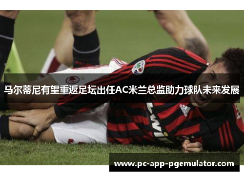 马尔蒂尼有望重返足坛出任AC米兰总监助力球队未来发展