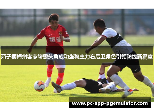 茹子楠梅州客家崭露头角成功坐稳主力右后卫角色引领防线新篇章 茹子楠梅州客家崭露头角成功坐稳主力右后卫角色引领防线新篇章