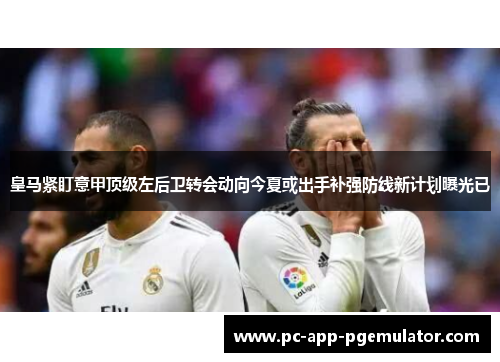 皇马紧盯意甲顶级左后卫转会动向今夏或出手补强防线新计划曝光已