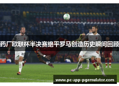 药厂欧联杯半决赛绝平罗马创造历史瞬间回顾 药厂欧联杯半决赛绝平罗马创造历史瞬间回顾